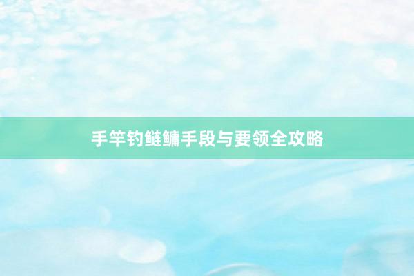 手竿钓鲢鳙手段与要领全攻略